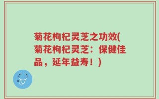 菊花枸杞灵芝之功效(菊花枸杞灵芝：保健佳品，延年益寿！)