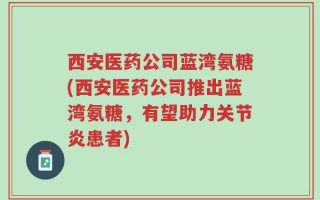 西安医药公司蓝湾氨糖(西安医药公司推出蓝湾氨糖，有望助力关节炎患者)