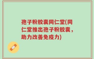 孢子粉胶囊同仁堂(同仁堂推出孢子粉胶囊，助力改善免疫力)