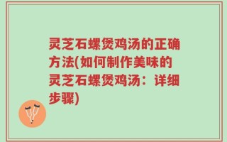 灵芝石螺煲鸡汤的正确方法(如何制作美味的灵芝石螺煲鸡汤：详细步骤)