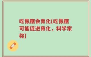 吃氨糖会骨化(吃氨糖可能促进骨化，科学家称)