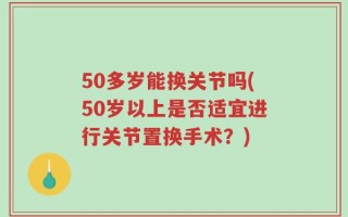 50多岁能换关节吗(50岁以上是否适宜进行关节置换手术？)
