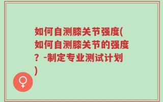 如何自测膝关节强度(如何自测膝关节的强度？-制定专业测试计划)
