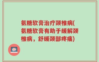 氨糖软膏治疗颈椎病(氨糖软膏有助于缓解颈椎病，舒缓颈部疼痛)