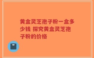 黄盒灵芝孢子粉一盒多少钱 探究黄盒灵芝孢子粉的价格