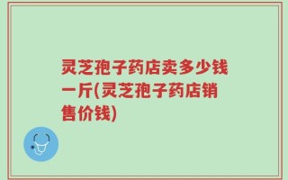 灵芝孢子药店卖多少钱一斤(灵芝孢子药店销售价钱)