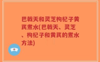 巴戟天和灵芝枸杞子黄芪煮水(巴戟天、灵芝、枸杞子和黄芪的煮水方法)