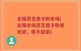 无锡灵芝孢子粉市场(无锡市场灵芝孢子粉受欢迎，供不应求)