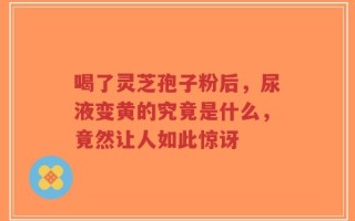 喝了灵芝孢子粉后，尿液变黄的究竟是什么，竟然让人如此惊讶