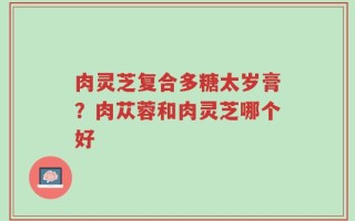 肉灵芝复合多糖太岁膏？肉苁蓉和肉灵芝哪个好