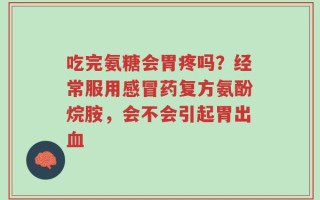 吃完氨糖会胃疼吗？经常服用感冒药复方氨酚烷胺，会不会引起胃出血