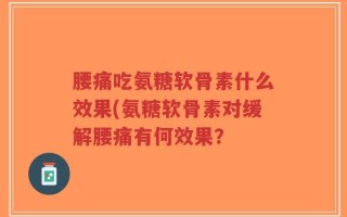 腰痛吃氨糖软骨素什么效果(氨糖软骨素对缓解腰痛有何效果？
