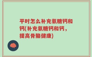 平时怎么补充氨糖钙和钙(补充氨糖钙和钙，提高骨骼健康)