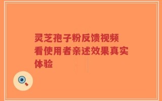 灵芝孢子粉反馈视频 看使用者亲述效果真实体验