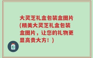 大灵芝礼盒包装盒图片(精美大灵芝礼盒包装盒图片，让您的礼物更显高贵大方！)