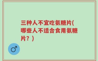 三种人不宜吃氨糖片(哪些人不适合食用氨糖片？)
