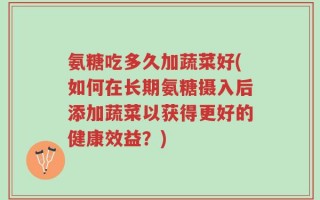 氨糖吃多久加蔬菜好(如何在长期氨糖摄入后添加蔬菜以获得更好的健康效益？)