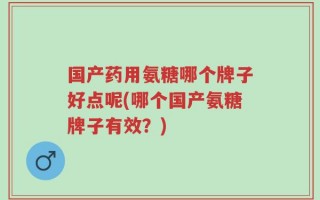 国产药用氨糖哪个牌子好点呢(哪个国产氨糖牌子有效？)