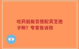 吃药后能否搭配灵芝孢子粉？专家告诉你