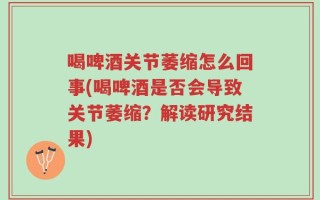 喝啤酒关节萎缩怎么回事(喝啤酒是否会导致关节萎缩？解读研究结果)