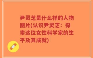 尹灵芝是什么样的人物图片(认识尹灵芝：探索这位女性科学家的生平及其成就)