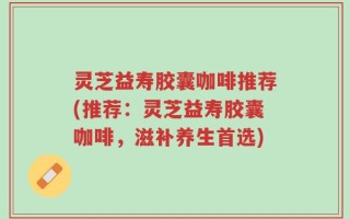 灵芝益寿胶囊咖啡推荐(推荐：灵芝益寿胶囊咖啡，滋补养生首选)
