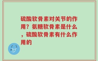 硫酸软骨素对关节的作用？氨糖软骨素是什么，硫酸软骨素有什么作用的