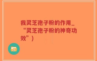 我灵芝孢子粉的作用_“灵芝孢子粉的神奇功效”)