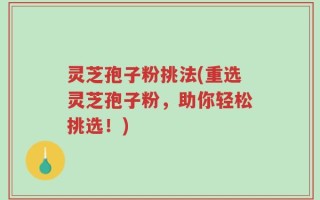 灵芝孢子粉挑法(重选灵芝孢子粉，助你轻松挑选！)