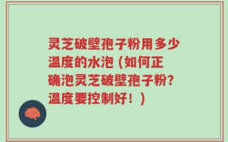 灵芝破壁孢子粉用多少温度的水泡 (如何正确泡灵芝破壁孢子粉？温度要控制好！)