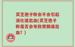 灵芝孢子粉会不会引起消化道出血(灵芝孢子粉是否会导致胃肠道出血？)