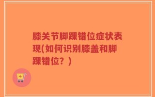 膝关节脚踝错位症状表现(如何识别膝盖和脚踝错位？)