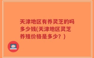 天津地区有养灵芝的吗多少钱(天津地区灵芝养殖价格是多少？)
