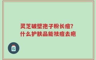 灵芝破壁孢子粉长痘？什么护肤品能祛痘去疤