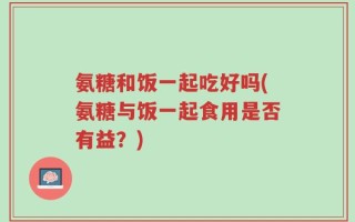 氨糖和饭一起吃好吗(氨糖与饭一起食用是否有益？)