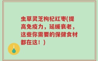 虫草灵芝枸杞红枣(提高免疫力，延缓衰老，这些你需要的保健食材都在这！)