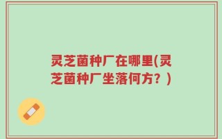 灵芝菌种厂在哪里(灵芝菌种厂坐落何方？)