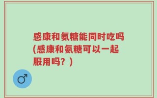 感康和氨糖能同时吃吗(感康和氨糖可以一起服用吗？)