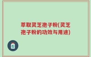 萃取灵芝孢子粉(灵芝孢子粉的功效与用途)