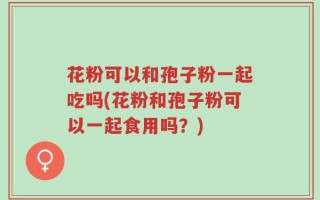 花粉可以和孢子粉一起吃吗(花粉和孢子粉可以一起食用吗？)