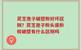 灵芝孢子破壁粉好坏区别？灵芝孢子粉头道粉和破壁有什么区别吗