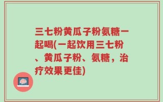 三七粉黄瓜子粉氨糖一起喝(一起饮用三七粉、黄瓜子粉、氨糖，治疗效果更佳)