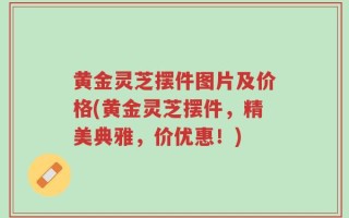 黄金灵芝摆件图片及价格(黄金灵芝摆件，精美典雅，价优惠！)