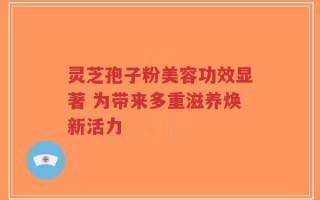 灵芝孢子粉美容功效显著 为带来多重滋养焕新活力