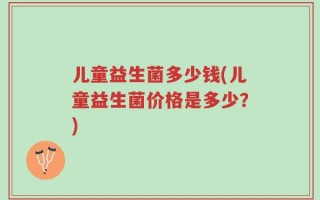 儿童益生菌多少钱(儿童益生菌价格是多少？)