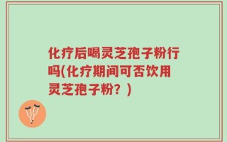 化疗后喝灵芝孢子粉行吗(化疗期间可否饮用灵芝孢子粉？)