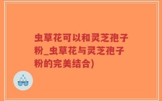 虫草花可以和灵芝孢子粉_虫草花与灵芝孢子粉的完美结合)