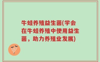 牛蛙养殖益生菌(学会在牛蛙养殖中使用益生菌，助力养殖业发展)