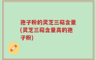 孢子粉的灵芝三萜含量(灵芝三萜含量高的孢子粉)