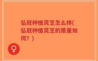 弘冠种植灵芝怎么样(弘冠种植灵芝的质量如何？)
